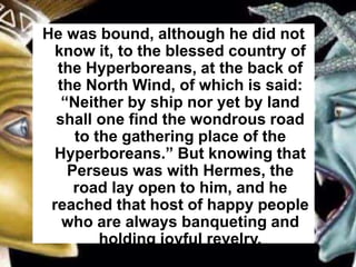 He was bound, although he did not
know it, to the blessed country of
the Hyperboreans, at the back of
the North Wind, of which is said:
“Neither by ship nor yet by land
shall one find the wondrous road
to the gathering place of the
Hyperboreans.” But knowing that
Perseus was with Hermes, the
road lay open to him, and he
reached that host of happy people
who are always banqueting and
holding joyful revelry.
 