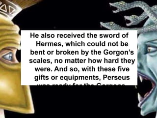 He also received the sword of
Hermes, which could not be
bent or broken by the Gorgon’s
scales, no matter how hard they
were. And so, with these five
gifts or equipments, Perseus
was ready for the Gorgons.
 