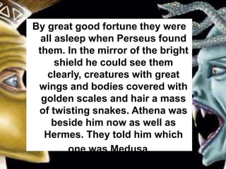 By great good fortune they were
all asleep when Perseus found
them. In the mirror of the bright
shield he could see them
clearly, creatures with great
wings and bodies covered with
golden scales and hair a mass
of twisting snakes. Athena was
beside him now as well as
Hermes. They told him which
one was Medusa.
 