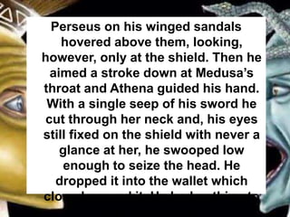 Perseus on his winged sandals
hovered above them, looking,
however, only at the shield. Then he
aimed a stroke down at Medusa’s
throat and Athena guided his hand.
With a single seep of his sword he
cut through her neck and, his eyes
still fixed on the shield with never a
glance at her, he swooped low
enough to seize the head. He
dropped it into the wallet which
closed around it. He had nothing to
fear from it now.
 
