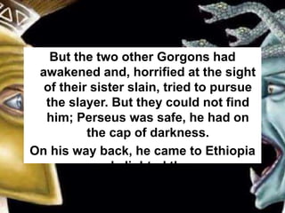 But the two other Gorgons had
awakened and, horrified at the sight
of their sister slain, tried to pursue
the slayer. But they could not find
him; Perseus was safe, he had on
the cap of darkness.
On his way back, he came to Ethiopia
and alighted there.
 