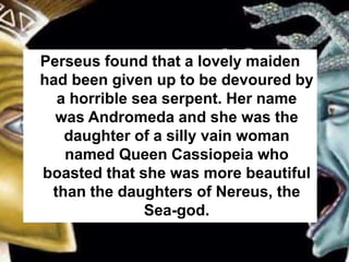 Perseus found that a lovely maiden
had been given up to be devoured by
a horrible sea serpent. Her name
was Andromeda and she was the
daughter of a silly vain woman
named Queen Cassiopeia who
boasted that she was more beautiful
than the daughters of Nereus, the
Sea-god.
 