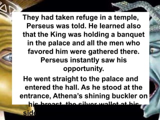 They had taken refuge in a temple,
Perseus was told. He learned also
that the King was holding a banquet
in the palace and all the men who
favored him were gathered there.
Perseus instantly saw his
opportunity.
He went straight to the palace and
entered the hall. As he stood at the
entrance, Athena’s shining buckler on
his breast, the silver wallet at his
side, he drew the eyes of every man
 