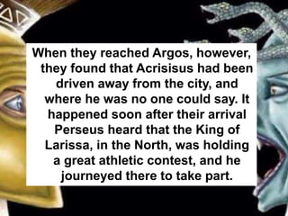 When they reached Argos, however,
they found that Acrisisus had been
driven away from the city, and
where he was no one could say. It
happened soon after their arrival
Perseus heard that the King of
Larissa, in the North, was holding
a great athletic contest, and he
journeyed there to take part.
 