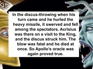 In the discus-throwing when his
turn came and he hurled the
heavy missile, it swerved and fell
among the spectators. Acrisius
was there on a visit to the King,
and the discus struck him. The
blow was fatal and he died at
once. So Apollo’s oracle was
again proved true.
 
