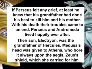 If Perseus felt any grief, at least he
knew that his grandfather had done
his best to kill him and his mother.
With his death their troubles came to
an end. Perseus and Andromeda
lived happily ever after.
Their son, Electryon, was the
grandfather of Hercules. Medusa’s
head was given to Athena, who bore
it always upon the aegis, Zeus’s
shield, which she carried for him.
 