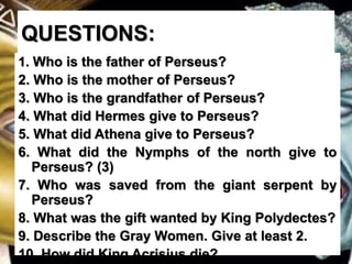 QUESTIONS:
1. Who is the father of Perseus?
2. Who is the mother of Perseus?
3. Who is the grandfather of Perseus?
4. What did Hermes give to Perseus?
5. What did Athena give to Perseus?
6. What did the Nymphs of the north give to
Perseus? (3)
7. Who was saved from the giant serpent by
Perseus?
8. What was the gift wanted by King Polydectes?
9. Describe the Gray Women. Give at least 2.
10. How did King Acrisius die?
 