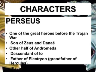 CHARACTERS
PERSEUS
• One of the great heroes before the Trojan
War
• Son of Zeus and Danaë
• Other half of Andromeda
• Descendant of Io
• Father of Electryon (grandfather of
Hercules)
• Slayer of Medusa
 