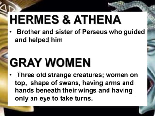 HERMES & ATHENA
• Brother and sister of Perseus who guided
and helped him
GRAY WOMEN
• Three old strange creatures; women on
top, shape of swans, having arms and
hands beneath their wings and having
only an eye to take turns.
 