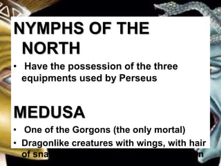 NYMPHS OF THE
NORTH
• Have the possession of the three
equipments used by Perseus
MEDUSA
• One of the Gorgons (the only mortal)
• Dragonlike creatures with wings, with hair
of snakes and whose look can turn a man
 