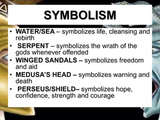 SYMBOLISM
• WATER/SEA – symbolizes life, cleansing and
rebirth
• SERPENT – symbolizes the wrath of the
gods whenever offended
• WINGED SANDALS – symbolizes freedom
and aid
• MEDUSA’S HEAD – symbolizes warning and
death
• PERSEUS/SHIELD– symbolizes hope,
confidence, strength and courage
 
