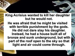King Acrisius wanted to kill her daughter
but he would not.
He was afraid that he might be visited
with terrible punishment by the gods.
He did not dare slay his daughter.
Instead, he had a house built all of
bronze and sunk underground, but with
part of the roof open to the sky so that
light and air could come through.
 