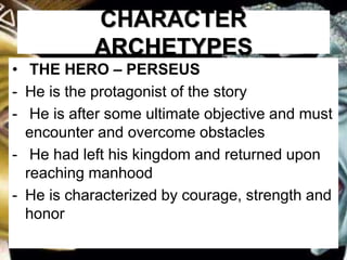 CHARACTER
ARCHETYPES
• THE HERO – PERSEUS
- He is the protagonist of the story
- He is after some ultimate objective and must
encounter and overcome obstacles
- He had left his kingdom and returned upon
reaching manhood
- He is characterized by courage, strength and
honor
 
