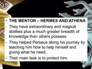 • THE MENTOR – HERMES AND ATHENA
- They have extraordinary and magical
abilities plus a much greater breadth of
knowledge than others possess.
- They helped Perseus along his journey by
teaching him how to help himself and
giving what he need.
- Their main task is to protect him.
 