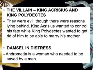 • THE VILLAIN – KING ACRISIUS AND
KING POLYDECTES
- They were evil, though there were reasons
lying behind. King Acrisius wanted to control
his fate while King Polydectes wanted to get
rid of him to be able to marry his mother.
• DAMSEL IN DISTRESS
- Andromeda is a woman who needed to be
saved by a man.
 
