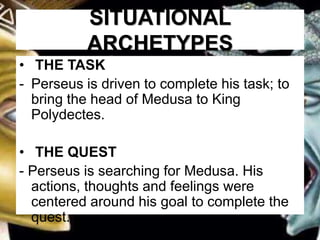 SITUATIONAL
ARCHETYPES
• THE TASK
- Perseus is driven to complete his task; to
bring the head of Medusa to King
Polydectes.
• THE QUEST
- Perseus is searching for Medusa. His
actions, thoughts and feelings were
centered around his goal to complete the
quest.
 