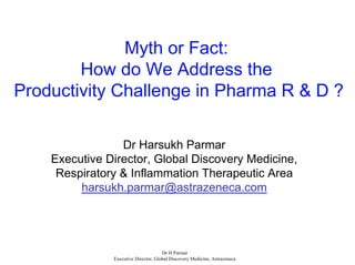 Myth or Fact:
        How do We Address the
Productivity Challenge in Pharma R & D ?

                 Dr Harsukh Parmar
    Executive Director, Global Discovery Medicine,
     Respiratory & Inflammation Therapeutic Area
         harsukh.parmar@astrazeneca.com




                                      Dr H Parmar
               Executive Director, Global Discovery Medicine, Astrazeneca
 