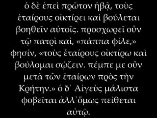 ὁ δὲ ἐπεὶ πρῶτον ἡβᾷ, τοὺς
  ἑταίρους οἰκτίρει καὶ βούλεται
 βοηθεῖν αὐτοῖς. προσχωρεῖ οὖν
   τῷ πατρὶ καὶ, «πάππα φίλε,»
φησίν, «τοὺς ἑταίρους οἰκτίρω καὶ
 βούλομαι σῴζειν. πέμπε με οὖν
    μετὰ τῶν ἑταίρων πρὸς τὴν
  Κρήτην.» ὁ δ΄ Αἰγεὺς μάλιστα
   φοβεῖται ἀλλ΄ὅμως πείθεται
               αὐτῷ.
 