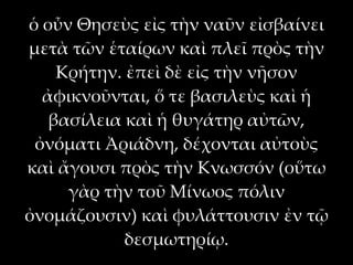 ὁ οὖν Θησεὺς εἰς τὴν ναῦν εἰσβαίνει
μετὰ τῶν ἑταίρων καὶ πλεῖ πρὸς τὴν
    Κρήτην. ἐπεὶ δὲ εἰς τὴν νῆσον
  ἀφικνοῦνται, ὅ τε βασιλεὺς καὶ ἡ
   βασίλεια καὶ ἡ θυγάτηρ αὐτῶν,
 ὀνόματι Ἀριάδνη, δέχονται αὐτοὺς
καὶ ἄγουσι πρὸς τὴν Κνωσσόν (οὕτω
     γὰρ τὴν τοῦ Μίνωος πόλιν
ὀνομάζουσιν) καὶ φυλάττουσιν ἐν τῷ
            δεσμωτηρίῳ.
 