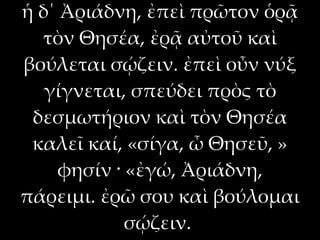 ἡ δ΄ Ἀριάδνη, ἐπεὶ πρῶτον ὁρᾷ
  τὸν Θησέα, ἐρᾷ αὐτοῦ καὶ
βούλεται σῴζειν. ἐπεὶ οὖν νύξ
   γίγνεται, σπεύδει πρὸς τὸ
 δεσμωτήριον καὶ τὸν Θησέα
 καλεῖ καί, «σίγα, ὦ Θησεῦ, »
    φησίν · «ἐγώ, Ἀριάδνη,
πάρειμι. ἐρῶ σου καὶ βούλομαι
            σῴζειν.
 