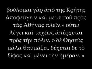 βούλομαι γὰρ ἀπὸ τῆς Κρήτης
ἀποφεύγειν καὶ μετὰ σοῦ πρὸς
  τὰς Ἀθήνας πλεῖν.» οὕτω
 λέγει καὶ ταχέως ἀπέρχεται
 πρὸς τὴν πόλιν. ὁ δὲ Θησεὺς
μάλα θαυμάζει, δέχεται δε τὸ
ξίφος καὶ μένει τὴν ἡμέραν. »
 