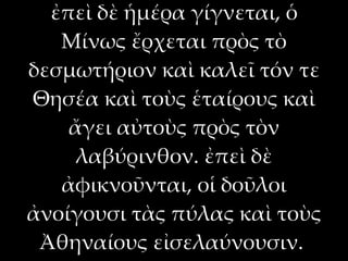 ἐπεὶ δὲ ἡμέρα γίγνεται, ὁ
   Μίνως ἔρχεται πρὸς τὸ
δεσμωτήριον καὶ καλεῖ τόν τε
Θησέα καὶ τοὺς ἑταίρους καὶ
    ἄγει αὐτοὺς πρὸς τὸν
     λαβύρινθον. ἐπεὶ δὲ
   ἀφικνοῦνται, οἱ δοῦλοι
ἀνοίγουσι τὰς πύλας καὶ τοὺς
 Ἀθηναίους εἰσελαύνουσιν.
 
