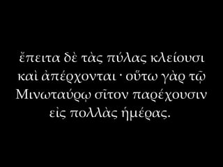 ἔπειτα δὲ τὰς πύλας κλείουσι
καὶ ἀπέρχονται · οὕτω γὰρ τῷ
Μινωταύρῳ σῖτον παρέχουσιν
     εἰς πολλὰς ἡμέρας.
 