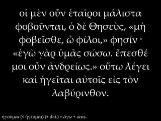 οἱ μὲν οὖν ἑταῖροι μάλιστα
     φοβοῦνται, ὁ δὲ Θησεὺς, «μὴ
      φοβεῖσθε, ὦ φίλοι,» φησίν ·
    «ἐγὼ γὰρ ὑμᾶς σώσω. ἕπεσθέ
    μοι οὖν ἀνδρείως.» οὕτω λέγει
       καὶ ἡγεῖται αὐτοῖς εἰς τὸν
              λαβύρινθον.

ἡγοῦμαι (< ἡγέομαι) (+ dat.) = ἄγω + acus.
 