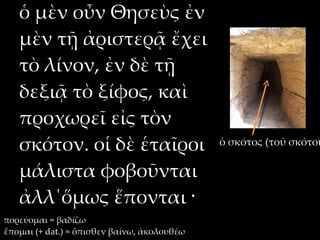 ὁ μὲν οὖν Θησεὺς ἐν
   μὲν τῇ ἀριστερᾷ ἔχει
   τὸ λίνον, ἐν δὲ τῇ
   δεξιᾷ τὸ ξίφος, καὶ
   προχωρεῖ εἰς τὸν
   σκότον. οἱ δὲ ἑταῖροι                     ὁ σκότος (τοῦ σκότου

   μάλιστα φοβοῦνται
   ἀλλ΄ὅμως ἕπονται ·
πορεύομαι = βαδίζω
ἕπομαι (+ dat.) = ὄπισθεν βαίνω, ἀκολουθέω
 