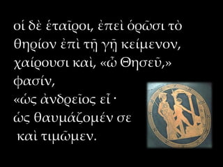 οἱ δὲ ἑταῖροι, ἐπεὶ ὁρῶσι τὸ
θηρίον ἐπὶ τῇ γῇ κείμενον,
χαίρουσι καὶ, «ὦ Θησεῦ,»
φασίν,
«ὡς ἀνδρεῖος εἶ ·
ὡς θαυμάζομέν σε
καὶ τιμῶμεν.
 