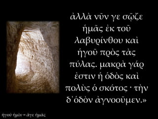 ἀλλὰ νῦν γε σῷζε
                           ἡμᾶς ἐκ τοῦ
                         λαβυρίνθου καὶ
                          ἡγοῦ πρὸς τὰς
                        πύλας. μακρὰ γάρ
                         ἐστιν ἡ ὁδὸς καὶ
                       πολὺς ὁ σκότος · τὴν
                       δ΄ὁδὸν ἀγνοοῦμεν.»
ἡγοῦ ἡμῖν = ἄγε ἡμᾶς
 