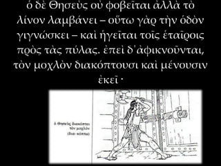 ὁ δὲ Θησεὺς οὐ φοβεῖται ἀλλὰ τὸ
 λίνον λαμβάνει – οὕτω γὰρ τὴν ὁδὸν
 γιγνώσκει – καὶ ἡγεῖται τοῖς ἑταῖροις
 πρὸς τὰς πύλας. ἐπεὶ δ΄ἀφικνοῦνται,
τὸν μοχλὸν διακόπτουσι καὶ μένουσιν
                ἐκεῖ ·
 