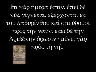 ἔτι γὰρ ἡμέρα ἐστίν. ἐπεὶ δὲ
 νύξ γίγνεται, ἐξέρχονται ἐκ
τοῦ λαβυρίνθου καὶ σπεύδουσι
  πρὸς τὴν ναῦν. ἐκεῖ δὲ τὴν
 Ἀριάδνην ὁρῶσιν · μένει γὰρ
         πρὸς τῇ νηΐ.
 