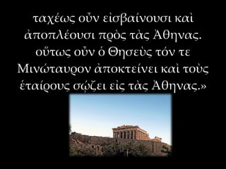 ταχέως οὖν εἰσβαίνουσι καὶ
 ἀποπλέουσι πρὸς τὰς Ἀθηνας.
   οὕτως οὖν ὁ Θησεὺς τόν τε
Μινώταυρον ἀποκτείνει καὶ τοὺς
ἑταίρους σῴζει εἰς τὰς Ἀθηνας.»
 