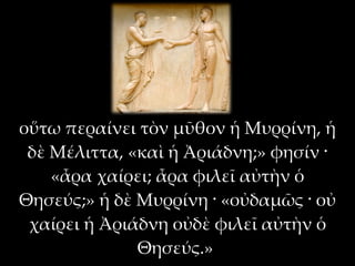 οὕτω περαίνει τὸν μῦθον ἡ Μυρρίνη, ἡ
 δὲ Μέλιττα, «καὶ ἡ Ἀριάδνη;» φησίν ·
    «ἆρα χαίρει; ἆρα φιλεῖ αὐτὴν ὁ
Θησεύς;» ἡ δὲ Μυρρίνη · «οὐδαμῶς · οὐ
 χαίρει ἡ Ἀριάδνη οὐδὲ φιλεῖ αὐτὴν ὁ
              Θησεύς.»
 