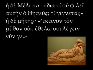 ἡ δὲ Μέλιττα · «διὰ τί οὐ φιλεῖ
αὐτὴν ὁ Θησεύς; τί γίγνεται;»
ἡ δὲ μήτηρ · «’εκεῖνον τὸν
μῦθον οὐκ ἐθέλω σοι λέγειν
νῦν γε.»
 