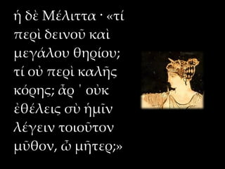 ἡ δὲ Μέλιττα · «τί
περὶ δεινοῦ καὶ
μεγάλου θηρίου;
τί οὐ περὶ καλῆς
κόρης; ἆρ ΄ οὐκ
ἐθέλεις σὺ ἡμῖν
λέγειν τοιοῦτον
μῦθον, ὦ μῆτερ;»
 