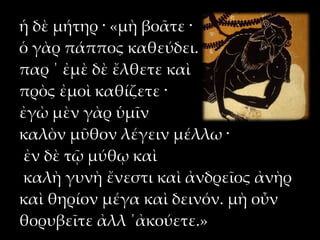 ἡ δὲ μήτηρ · «μὴ βοᾶτε ·
ὁ γὰρ πάππος καθεύδει.
παρ ΄ ἐμὲ δὲ ἔλθετε καὶ
πρὸς ἐμοὶ καθίζετε ·
ἐγὼ μὲν γὰρ ὑμῖν
καλὸν μῦθον λέγειν μέλλω ·
 ἐν δὲ τῷ μύθῳ καὶ
 καλὴ γυνὴ ἔνεστι καὶ ἀνδρεῖος ἀνὴρ
καὶ θηρίον μέγα καὶ δεινόν. μὴ οὖν
θορυβεῖτε ἀλλ ΄ἀκούετε.»
 