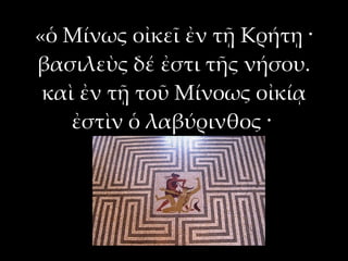 «ὁ Μίνως οἰκεῖ ἐν τῇ Κρήτῃ ·
βασιλεὺς δέ ἐστι τῆς νήσου.
 καὶ ἐν τῇ τοῦ Μίνοως οἰκίᾳ
    ἐστὶν ὁ λαβύρινθος ·
 