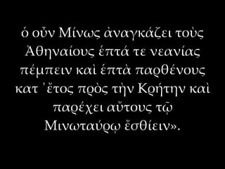 ὁ οὖν Μίνως ἀναγκάζει τοὺς
  Ἀθηναίους ἑπτά τε νεανίας
 πέμπειν καὶ ἑπτὰ παρθένους
κατ ΄ἔτος πρὸς τὴν Κρήτην καὶ
      παρέχει αὔτους τῷ
     Μινωταύρῳ ἔσθίειν».
 