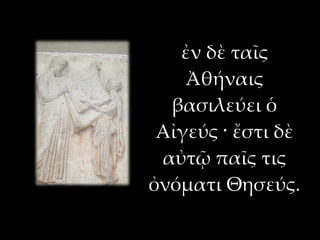 ἐν δὲ ταῖς
    Ἀθήναις
  βασιλεύει ὁ
 Αἰγεύς · ἔστι δὲ
 αὐτῷ παῖς τις
ὀνόματι Θησεύς.
 