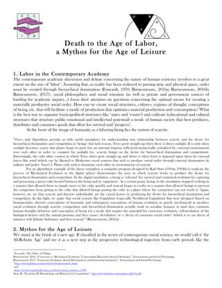 Death to the Age of Labor,
a Mythos for the Age of Leisure
1. Labor in the Contemporary Academy
The contemporary academic discussion and debate concerning the nature of human existence revolves to a great
extent on the axis of ‘labor’. Assuming that, as reality has been reduced to passing time and physical space, order
must be created through hierarchical domination (Foucault, 1970; Barnesmoore, 2016a; Barnesmoore, 2016b;
Barnesmoore, 2017)1
, social philosophers and social scientists (as well as private and government sources of
funding for academic inquiry…) focus their attention on questions concerning the optimal means for creating a
materially productive social order. How can we create social structures, cultures, regimes of thought, conceptions
of being, etc. that will facilitate a mode of production that optimizes material production and consumption? What
is the best way to organize (socio-political structures like ‘states and ‘courts’) and cultivate (educational and cultural
structures that structure public emotional and intellectual potential) a mode of human society that best produces,
distributes and consumes goods that allow for survival and ‘progress’.
At the heart of the image of humanity as a laboring being lies the notion of scarcity.
“Trees and Algorithms provide us with useful metaphors for understanding true relationship between scarcity and the desire for
hierarchical domination and competition in ‘beings’ that lack reason. Trees grow straight up when there is direct sunlight. It is only when
sunlight becomes scarce that plants begin to grow (via an internal impetus reflexively-instinctually actualized by external environment)
over each other in order to compete for sunlight (i.e. scarcity brings on the desire for hierarchical domination and competition).
Interestingly, the only other context in which Trees don't grow straight up and down is when form is imposed upon them by external
forces like wind (which can be likened to Modernist social systems that seek to produce social order through external domination by
military and police ‘forces’). Plants only seek to dominate each other in environments of scarcity.
For an algorithmic example of the above metaphor, a computer program designed by Karl Sims (1994a; 1994b) to replicate the
process of Mechanical Evolution in the digital sphere demonstrates the ways in which scarcity works to produce the desire for
hierarchical domination and competition. In the digital simulation, a being is ‘selected’ for survival and continued evolution by capturing
and possessing a green cube located between the being and its ‘opponent’. At a certain point, beings in the simulation stopped evolving in
a manner that allowed them to simply move to the cube quickly and instead began to evolve in a manner that allowed beings to prevent
the competitor from getting to the cube that allowed beings putting the cube in a place where the competitor can not reach it.2
Again,
however, we see that scarcity and discrete individuality are the causal factors in producing the desire for hierarchical domination and
competition. In this light, we argue that social systems like Capitalism (especially Neoliberal Capitalism) that were designed (based on
biomaterialist, discrete conceptions of humanity and subsequent conceptions of human evolution as purely mechanical) to produce
social evolution through scarcity, competition and hierarchical domination actually work to socialize humans in (and thus constrain
human thought, behavior and conception of being to) a mode that negates the potential for conscious evolution, self-mediation of the
biological desires and the animal passions and thus causes ‘devolution’ or a ‘decay of conscious social order’ (which is to say decay of
intimacy with Infinite Substance and thus reason).” (Barnesmoore, 2016a)
2. Mythos for the Age of Leisure
We stand at the brink of a new age. If classified in the terms of contemporary social science, we would call it ‘the
AI-Robotic Age’ and see it as a next step in the progressive technological trajectory from early periods like the
																																																								
1
Foucault, The Order of Things.
Barnesmoore 2016, “Conscious vs. Mechanical Evolution: Transcending Biocentrist Social Ontologies”, Environment and Social Psychology.
Barnesmoore 2017, “Conscious Evolution, Social Development and Environmental Justice”, Environment and Social Psychology.
2
http://www.karlsims.com/evolved-virtual-creatures.html
and
https://archive.org/details/sims_evolved_virtual_creatures_1994
Sims, K. “Evolving 3D Morphology and Behavior by Competition”. http://www.karlsims.com/papers/alife94.pdf
 