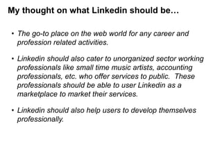 My thought on what Linkedin should be…
• The go-to place on the web world for any career and
profession related activities.

• Linkedin should also cater to unorganized sector working
professionals like small time music artists, accounting
professionals, etc. who offer services to public. These
professionals should be able to user Linkedin as a
marketplace to market their services.
• Linkedin should also help users to develop themselves
professionally.

 
