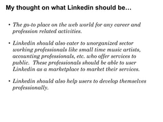 My thought on what Linkedin should be…
• The go-to place on the web world for any career and
profession related activities.
• Linkedin should also cater to unorganized sector
working professionals like small time music artists,
accounting professionals, etc. who offer services to
public. These professionals should be able to user
Linkedin as a marketplace to market their services.
• Linkedin should also help users to develop themselves
professionally.

 