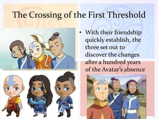 The Crossing of the First Threshold
• With their friendship
quickly establish, the
three set out to
discover the changes
after a hundred years
of the Avatar’s absence

 