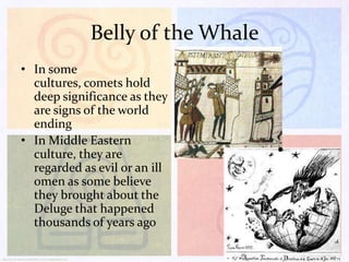 Belly of the Whale
• In some
cultures, comets hold
deep significance as they
are signs of the world
ending
• In Middle Eastern
culture, they are
regarded as evil or an ill
omen as some believe
they brought about the
Deluge that happened
thousands of years ago

 