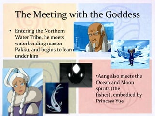 The Meeting with the Goddess
• Entering the Northern
Water Tribe, he meets
waterbending master
Pakku, and begins to learn
under him

•Aang also meets the
Ocean and Moon
spirits (the
fishes), embodied by
Princess Yue.

 