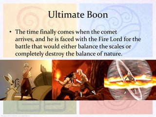 Ultimate Boon
• The time finally comes when the comet
arrives, and he is faced with the Fire Lord for the
battle that would either balance the scales or
completely destroy the balance of nature.

 