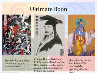 Ultimate Boon

Japanese Susanoo slays
the water dragon to
redeem himself

Chinese Huang Ti defeats
Chi You, a tribal leader of the
Nine Li tribe, and became a
cosmic ruler the initiator of
Chinese civilization

Hindu Krishna in the
Kurukshreta War
mediated the
opposing sides for
peace

 