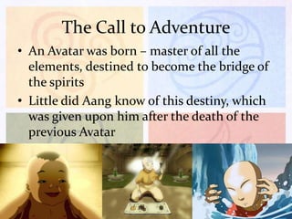 The Call to Adventure
• An Avatar was born – master of all the
elements, destined to become the bridge of
the spirits
• Little did Aang know of this destiny, which
was given upon him after the death of the
previous Avatar

 